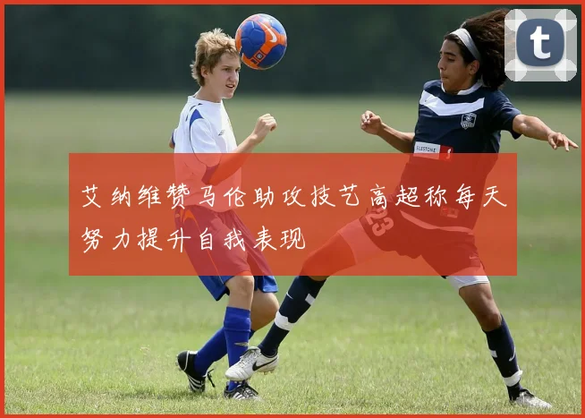 艾纳维赞马伦助攻技艺高超称每天努力提升自我表现
