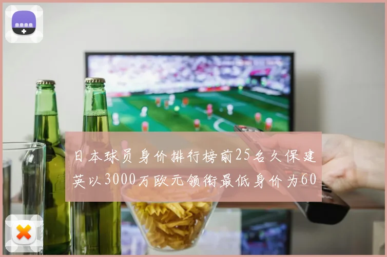 日本球员身价排行榜前25名久保建英以3000万欧元领衔最低身价为600万欧元