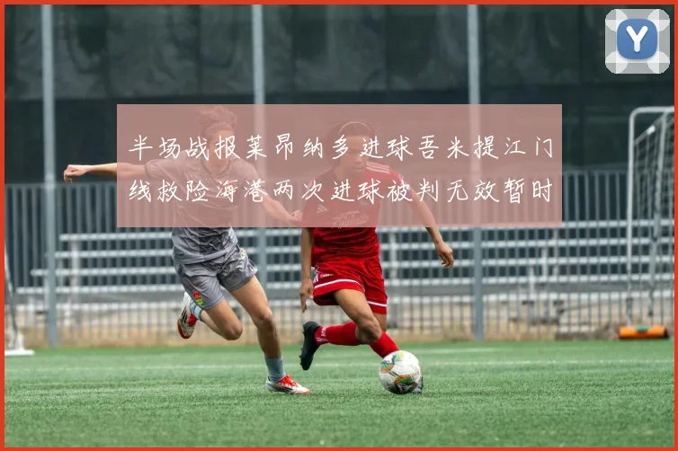 半场战报莱昂纳多进球吾米提江门线救险海港两次进球被判无效暂时1-0领先玉昆