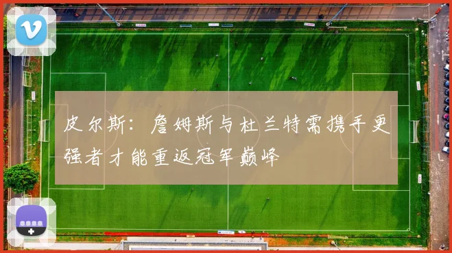 皮尔斯：詹姆斯与杜兰特需携手更强者才能重返冠军巅峰