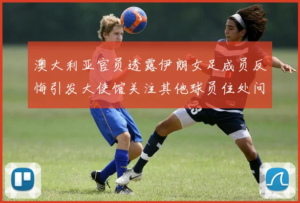澳大利亚官员透露伊朗女足成员反悔引发大使馆关注其他球员住处问题