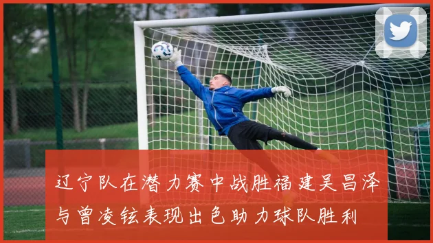 辽宁队在潜力赛中战胜福建吴昌泽与曾凌铉表现出色助力球队胜利