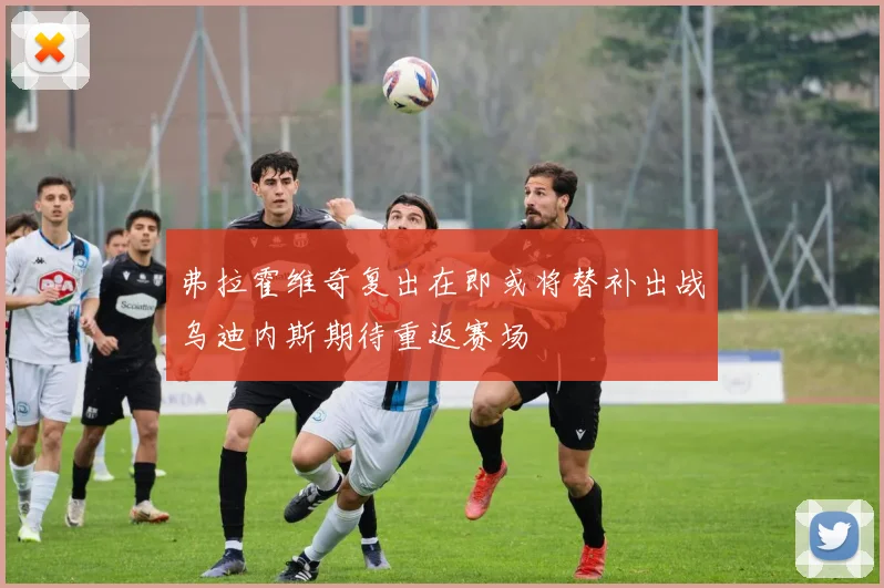 弗拉霍维奇复出在即或将替补出战乌迪内斯期待重返赛场